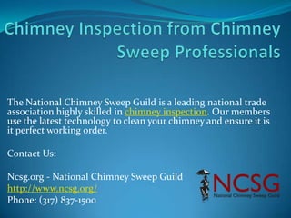 The National Chimney Sweep Guild is a leading national trade
association highly skilled in chimney inspection. Our members
use the latest technology to clean your chimney and ensure it is
it perfect working order.
Contact Us:
Ncsg.org - National Chimney Sweep Guild
http://www.ncsg.org/
Phone: (317) 837-1500
 