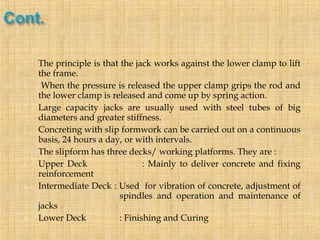  The principle is that the jack works against the lower clamp to lift
the frame.
 When the pressure is released the upper clamp grips the rod and
the lower clamp is released and come up by spring action.
 Large capacity jacks are usually used with steel tubes of big
diameters and greater stiffness.
 Concreting with slip formwork can be carried out on a continuous
basis, 24 hours a day, or with intervals.
 The slipform has three decks/ working platforms. They are :
i. Upper Deck : Mainly to deliver concrete and fixing
reinforcement
ii. Intermediate Deck : Used for vibration of concrete, adjustment of
spindles and operation and maintenance of
jacks
iii. Lower Deck : Finishing and Curing
 