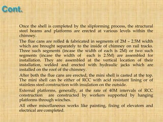  Once the shell is completed by the slipforming process, the structural
steel beams and platforms are erected at various levels within the
chimney.
 The flue cans are rolled & fabricated in segments of 2M – 2.5M width
which are brought separately to the inside of chimney on rail tracks.
Three such segments (incase the width of each is 2M) or two such
segments (incase the width of each is 2.5M) are assembled for
installation. They are assembled at the vertical location of their
installation, welded and erected with hydraulic jacks which are
installed on the roof of the chimney.
 After both the flue cans are erected, the mini shell is casted at the top.
The mini shell can be either of RCC with acid resistant lining or of
stainless steel construction with insulation on the outside.
 External platforms, generally, at the rate of 40M intervals of RCC
construction are constructed by workers supported by hanging
platforms through winches.
 All other miscellaneous works like painting, fixing of elevators and
electrical are completed.
 
