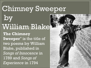 Chimney Sweeper
by
William Blake
The Chimney
Sweeper" is the title of
two poems by William
Blake, published in
Songs of Innocence in
1789 and Songs of
Experience in 1794
 