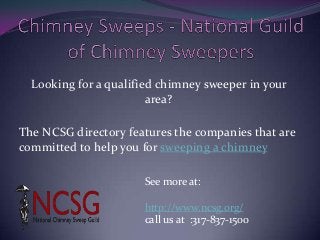 Looking for a qualified chimney sweeper in your
area?
The NCSG directory features the companies that are
committed to help you for sweeping a chimney
See more at:
http://www.ncsg.org/
call us at :317-837-1500
 