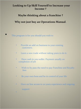 Looking to Up Skill Yourself to Increase your
Income ?
Maybe thinking about a franchise ?
Why not just buy an Operations Manual.
• This program is for you should you wish to
• Provide an add on business to your existing
customers.
• Learn a new trade without taking years to do it.
• Have cash in you wallet. Payment usually on
completion of job
• Wish to by pass the need to pay Franchise and Royalty
fees
• Be your own boss and be in control of your life
• Have on line access to 20 years experience and ongoing
support
•
 