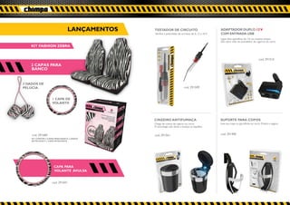 LANÇAMENTOS               TESTADOR DE CIRCUITO                                  ADAPTADOR DUPLO 12 V
                                                           Verifica a polaridade de circuitos de 6, 12 e 24 V.   COM ENTRADA USB
                                                                                                                 Ligue dois aparelhos de 12v ao mesmo tempo.
                                                                                                                 Sem abrir mão do acendedor de cigarros do carro.
    KIT FASHION ZEBRA


                                                                                                                                                     cod. 291516
   2 CAPAS PARA                                                                            2 CAP S PARA
                                                                                               A
   BANCO


2 DADOS DE
PELÚCIA                                                                                cod. 291509


                    1 CAPA DE
                    VOLANTE




                                                           CINZEIRO ANTIFUMAÇA                                   SUPORTE PARA COPOS
                                                           Chega de cheiro de cigarro no carro.                  Leve seu copo ou garrafinha no carro. Prático e seguro.
                                                           A tecnologia não deixa a fumaça se espalhar.


    cod. 291684                                            cod. 291561                                           cod. 291400
    KIT CONTÉM 2 CAPAS PARA BANCO, 2 DADOS
    DE PELÚCIA E 1 CAPA DE VOLANTE




                      CAPA PARA
                      VOLANTE AVULSA


                    cod. 291691

                                             cod. 291691
 