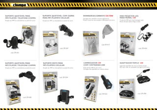 SUPORTE AJUSTÁVEL PARA                             SUPORTE AJUSTÁVEL COM GARRA                        INVERSOR DE CORRENTE 12V 175W                        MINI PROJETOR LED
MP3 PLAYER / TELEFONE CHIMPA                       PARA MP3 PLAYER E CELULAR                          Carregue seu celulares e outros eletrônicos.
                                                                                                                                                           PARA PAINEL 12V
Acople seu MP3 ou smartphone ao painel do carro.   Acople seu MP3 ou smartphone ao painel do carro.   Prático como ter uma tomada e USB dentro do carro.   3 luzes de LED para você enxergar tudo.
                                                                                                                                                           Muito útil para quem dirige à noite.




                                                                                                                                   cod. 291417

                                                                              cod. 291547                                                                                                cod. 291424

        cod. 291431




SUPORTE AJUSTÁVEL PARA                             SUPORTE ONYX PARA                                  CARREGADOR 12V                                       ADAPTADOR TRIPLO 12V
MP3 PLAYER / TELEFONE CHIMPA                       MP3 PLAYER E CELULAR                               COM 2 ENTRADAS USB                                   Ligue dois aparelhos de 12v ao mesmo tempo.
Acople seu MP3 ou smartphone ao painel do carro.   Acople seu MP3 ou smartphone ao painel do carro.   Duas portas USB no seu carro.                        Sem abrir mão do acendedor de cigarros do carro.
                                                                                                      Carregue dois aparelhos ao mesmo tempo.




                                                                             cod. 291554




                                                                                                                              cod. 291523                                               cod. 291394

                            cod. 291530
 