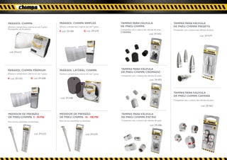 PARASOL CHIMPA                                  PARASOL CHIMPA SIMPLES                          TAMPAS PARA VÁLVULA                              TAMPAS PARA VÁLVULA
Diminui a temperatura interna em até 7 graus.   Diminui a temperatura interna em até 7 graus.   DE PNEU CHIMPA                                   DE PNEU CHIMPA PROJÉTIL
Acompanha sacola plástica.                                                                      Compatível com a maioria das válvulas de pneu.   Compatível com a maioria das válvulas de pneu.
                                                P cod. 291585               G cod. 291578       5 TAMPAS
                                                                                                                                cod. 291455
                                                                                                                                                                               cod. 291479




 cod. 291615




PARASOL CHIMPA PREMIUM                          PARASOL LATERAL CHIMPA                          TAMPAS PARA VÁLVULA
                                                                                                DE PNEU CHIMPA CROMADO
Diminui a temperatura interna em até 7 graus.   Diminui a temperatura interna em até 7 graus.
                                                                                                Compatível com a maioria das válvulas de pneu.
P cod. 291592              G cod. 291608
                                                                                                                                cod. 291493




                                                                                                                                                 TAMPAS PARA VÁLVULA
                                                                                                                                                 DE PNEU CHIMPA CAVEIRA
                                                 cod. 291448
                                                                                                                                                 Compatível com a maioria das válvulas de pneu.

                                                                                                                                                                                cod. 291462


MEDIDOR DE PRESSÃO                              MEDIDOR DE PRESSÃO                              TAMPAS PARA VÁLVULA
DE PNEU CHIMPA 5 - 50 PSI                       DE PNEU CHIMPA 10 - 100 PSI                     DE PNEU CHIMPA PISTÃO
                                                Para carros, caminhões ou bicicletas.           Compatível com a maioria das válvulas de pneu.
Para carros, caminhões ou bicicletas.
                                                                                                                                cod. 291486


                               cod. 291622                                    cod. 291639
 