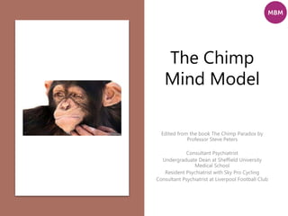 The Chimp
Mind Model
Edited from the book The Chimp Paradox by
Professor Steve Peters
Consultant Psychiatrist
Undergraduate Dean at Sheffield University
Medical School
Resident Psychiatrist with Sky Pro Cycling
Consultant Psychiatrist at Liverpool Football Club
 