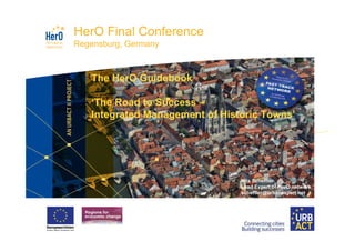 HerO Final Conference
Regensburg, Germany



   The HerO Guidebook

   ‘The Road to Success –
   Integrated Management of Historic Towns’




                                Nils Scheffler
                                Lead Expert of HerO network
                                scheffler@urbanexpert.net
 