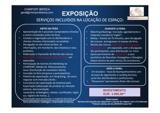 EXPOSIÇÃO
SERVIÇOS INCLUIDOS NA LOCAÇÃO DE ESPAÇO:
ANTES DA FEIRA
• Apresentação de 3 possíveis Compradores chineses
a serem contatados antes da feira;
• Contato e negociação com os distribuidores e
clientes chineses interessados no produto;
• Divulgação no site oficial da feira as
informações, em mandarim, das empresas e seus
produtos;
• Elaboração e Impressão de Revista das marcas
espanholas e portuguesas (uma por pais) em
DURANTE A FEIRA:
• Matching Meetings: Inscrição; agendamento e
Intéprete mandarim/ Inglês*;
• Bizbay – Evento de 75 minutos, para divulgação
das marcas portuguesas no espaço da feira;
• Revista das marcas espanholas e portuguesas
(uma por país) em exposição, com a divulgação
dos participantes, para distribuição na Feira;
• Apoio permanente da Chinainvest e seus
escritórios de Shenzhen, Guangzhou e Shanghai;
CHIMPORT IBÉRICA
geral@chimportiberica.com
espanholas e portuguesas (uma por pais) em
exposição;
• Participação de Eventos de Marketing da
CHIMPORT, (Media de Relacionamento
local, Distribuição de newsletter diária);
• Inscrição na feira (empresa e participantes);
• Palestra de capacitação, em Hong Kong, de como
negociar com mercado chinês ;
• Consultoria de capacitação da empresa para
Exportação (adequação do produto ao mercado
exterior, documentação
necessária, embalagens, rótulos, certificados, logíst
ica, registro de marca…);
• Orientação para promover o material durante a
feira (amostras, catálogos, impressão e outros).
INVESTIMENTO
EUR 3.990,00**
Observações:
* Serviço para aqueles que adquirirem o pacote de viagens com a ChinaInvest.
**Valores válidos até dia 28/06/2014 para 9m².
escritórios de Shenzhen, Guangzhou e Shanghai;
(Apoio técnico de pelo menos 20 consultores).
APÓS A FEIRA:
• Em Outubro – Fase de Acompanhamento com
serviços de seguimento e Landing Services
junto dos distribuidores e profissionais;
• “Showroom” permanente (frete não incluso).
17
 