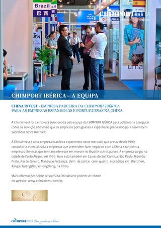 A ChinaInvest foi a empresa selecionada pela equipa da CHIMPORT IBÉRICA para colaborar e assegurar
todos os serviços adicionais que as empresas portuguesas e espanholas precisarão para serem bem
sucedidas neste mercado.
A ChinaInvest é uma empresa brasileira experienete neste mercado que presta desde 1999
consultoria especializada a empresas que pretendem fazer negócios com a China e também a
empresas chinesas que tenham interesse em investir no Brasil e outros países. A empresa surgiu na
cidade de Porto Alegre, em 1999. Hoje está também em Caxias do Sul, Curitiba, São Paulo, Ribeirão
Preto, Rio de Janeiro, Manaus e Fortaleza, além de contar com quatro escritórios em Shenzhen,
Xangai, Guangzhou e Hong Kong, na China.
Mais informações sobre serviços da ChinaInvest podem ser obtido
no website: www.chinainvest.com.br.
CHINA INVEST · EMPRESA PARCEIRA DA CHIMPORT IBÉRICA
PARA AS EMPRESAS ESPANHOLAS E PORTUGUESAS NA CHINA
CHIMPORT IBÉRICA—A EQUIPA
 