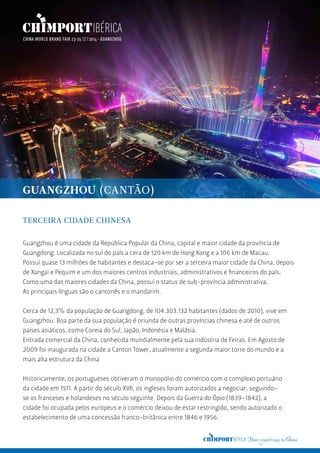 GUANGZHOU (CANTÃO)
TERCEIRA CIDADE CHINESA
Guangzhou é uma cidade da República Popular da China, capital e maior cidade da província de
Guangdong. Localizada no sul do país a cera de 120 km de Hong Kong e a 106 km de Macau.
Possui quase 13 milhões de habitantes e destaca-se por ser a terceira maior cidade da China, depois
de Xangai e Pequim e um dos maiores centros industriais, administrativos e financeiros do país.
Como uma das maiores cidades da China, possui o status de sub-província administrativa.
As principais línguas são o cantonês e o mandarim.
Cerca de 12,3% da população de Guangdong, de 104.303.132 habitantes (dados de 2010), vive em
Guangzhou. Boa parte da sua população é oriunda de outras províncias chinesa e até de outros
países asiáticos, como Coreia do Sul, Japão, Indonésia e Malásia.
Entrada comercial da China, conhecida mundialmente pela sua indústria de Feiras. Em Agosto de
2009 foi inaugurada na cidade a Canton Tower, atualmente a segunda maior torre do mundo e a
mais alta estrutura da China
Historicamente, os portugueses obtiveram o monopólio do comércio com o complexo portuário
da cidade em 1511. A partir do século XVII, os ingleses foram autorizados a negociar, seguindo-
se os franceses e holandeses no século seguinte. Depois da Guerra do Ópio (1839-1842), a
cidade foi ocupada pelos europeus e o comércio deixou de estar restringido, sendo autorizado o
estabelecimento de uma concessão franco-britânica entre 1846 e 1956.
 