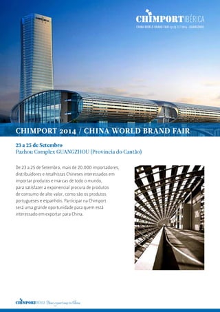 23 a 25 de Setembro
Pazhou Complex GUANGZHOU (Província do Cantão)
De 23 a 25 de Setembro, mais de 20.000 importadores,
distribuidores e retalhistas Chineses interessados em
importar produtos e marcas de todo o mundo,
para satisfazer a exponencial procura de produtos
de consumo de alto valor, como são os produtos
portugueses e espanhóis. Participar na Chimport
será uma grande oportunidade para quem está
interessado em exportar para China.
CHIMPORT 2014 / CHINA WORLD BRAND FAIR
 