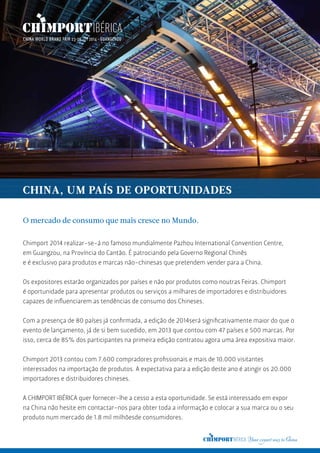 O mercado de consumo que mais cresce no Mundo.
Chimport 2014 realizar-se-á no famoso mundialmente Pazhou International Convention Centre,
em Guangzou, na Província do Cantão. É patrociando pela Governo Regional Chinês
e é exclusivo para produtos e marcas não-chinesas que pretendem vender para a China.
Os expositores estarão organizados por países e não por produtos como noutras Feiras. Chimport
é oportunidade para apresentar produtos ou serviços a milhares de importadores e distribuidores
capazes de influenciarem as tendências de consumo dos Chineses.
Com a presença de 80 países já confirmada, a edição de 2014será significativamente maior do que o
evento de lançamento, já de si bem sucedido, em 2013 que contou com 47 países e 500 marcas. Por
isso, cerca de 85% dos participantes na primeira edição contratou agora uma área expositiva maior.
Chimport 2013 contou com 7.600 compradores profissionais e mais de 10.000 visitantes
interessados na importação de produtos. A expectativa para a edição deste ano é atingir os 20.000
importadores e distribuidores chineses.
A CHIMPORT IBÉRICA quer fornecer-lhe a cesso a esta oportunidade. Se está interessado em expor
na China não hesite em contactar-nos para obter toda a informação e colocar a sua marca ou o seu
produto num mercado de 1.8 mil milhõesde consumidores.
CHINA, UM PAÍS DE OPORTUNIDADES
 