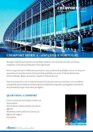 Portugal e Espanha participarão com pavilhões próprios, mas contarão com todo um serviço
integrado e associado prestado pela nossa organização.
Será uma grande oportunidade para promover os seus produtos de qualidade e únicos em áreas em
que existe um reconhecimento internacional de qualidade, tais como: Produtos Alimentares,
Vinhos e Bebidas, Moda e Acessórios, Calçado e Produtos de Luxo.
Face à nossa parceria com a empresa brasileira ChinaInvest estamos a promover, em simultâneo,
uma grande oportunidade de networking entre empresários espanhóis, portugueses e brasileiros,
da qual poderão surgir novas ideias de negócio.
CHIMPORT IBÉRICA—ESPANHA E PORTUGAL
QUEM VISITA A CHIMPORT
Entre os visitantes da Chimport incluem-se:
Importadores
Distribuidores e Representantes de marcas
Agentes
Retalhistas e donos deCentros Comerciais
Agentes de viagens
Investidores
·
·
·
·
·
·
 