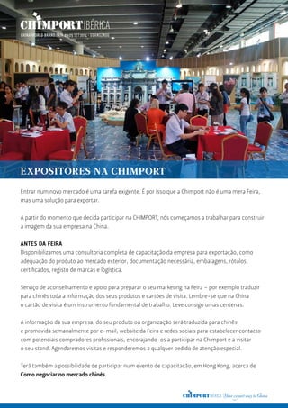 EXPOSITORES NA CHIMPORT
Entrar num novo mercado é uma tarefa exigente. É por isso que a Chimport não é uma mera Feira,
mas uma solução para exportar.
A partir do momento que decida participar na CHIMPORT, nós começamos a trabalhar para construir
a imagem da sua empresa na China.
ANTES DA FEIRA
Disponibilizamos uma consultoria completa de capacitação da empresa para exportação, como
adequação do produto ao mercado exterior, documentação necessária, embalagens, rótulos,
certificados, registo de marcas e logística.
Serviço de aconselhamento e apoio para preparar o seu marketing na Feira – por exemplo traduzir
para chinês toda a informação dos seus produtos e cartões de visita. Lembre-se que na China
o cartão de visita é um instrumento fundamental de trabalho. Leve consigo umas centenas.
A informação da sua empresa, do seu produto ou organização será traduzida para chinês
e promovida semanalmente por e-mail, website da Feira e redes sociais para estabelecer contacto
com potenciais compradores profissionais, encorajando-os a participar na Chimport e a visitar
o seu stand. Agendaremos visitas e responderemos a qualquer pedido de atenção especial.
Terá também a possibilidade de participar num evento de capacitação, em Hong Kong, acerca de
Como negociar no mercado chinês.
 