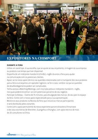 DURANTE A FEIRA
Utilize um stand tipo, à sua escolha, que se ajuste ao seu orçamento, à imagem da sua empresa
ou produto e ao tempo que tiver disponível.
Disponha de um intérprete mandarim (chinês)—inglês durante a Feira para ajudar
na comunicação com os potenciais clientes.
Apoie-se no nosso apoio técnico nas questões relacionadas com o transporte dos seus produtos
para a feira e arranjamos um operador logístico, se for o caso. Lembre-se que as questões
de desalfandegamento podem ser complicadas.
Tenha acesso a Matching Meetings, com inscrição prévia e intérprete mandarim—inglês,
nos quais poderá encontrar-se com potenciais parceiros do seu negócio.
Participe no Bizbay – Evento de 75 minutos, para divulgação das marcas do seu país no espaço
da feira. Conte com o nosso apoio especializado para a sua apresentação.
Mostre os seus produtos na Revista da Feira que incluirá as marcas participantes
e será distribuida pelos visitantes.
Conte com o apoio permanente do nosso experiente parceiro brasileiro Chinainvest
e dos seus escritórios de Shenzhen, Guangzhou e Shanghai, com apoio técnico de mais
de 20 consultores na China.
·
·
·
·
·
·
·
EXPOSITORES NA CHIMPORT
 