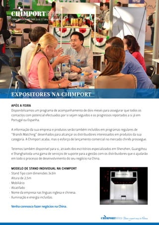 APÓS A FEIRA
Disponibilizamos um programa de acompanhamento de dois meses para assegurar que todos os
contactos com potencial efectuados por si sejam seguidos e os progressos reportados a si já em
Portugal ou Espanha.
A informação da sua empresa e produtos serão também incluídos em programas regulares de
“Brands Matching” desenhados para alcançar os distribuidores interessados em produtos da sua
categoria. A Chimport acaba, mas o esforço de lançamento comercial no mercado chinês prossegue.
Teremos também disponível para si, através dos escritórios especializados em Shenzhen, Guangzhou
e Shanghaitoda uma gama de serviços de suporte para a gestão com os distribuidores que o ajudarão
em todo o processo de desenvolvimento do seu negócio na China.
MODELO DE STAND INDIVIDUAL NA CHIMPORT
Stand Tipo com dimensões 3x3m
Altura de 2,5m
Mobiliário
Alcatifado
Nome da empresa nas línguas inglesa e chinesa.
Iluminação e energia incluídas.
Venha connosco fazer negócios na China.
·
·
·
·
·
EXPOSITORES NA CHIMPORT
 