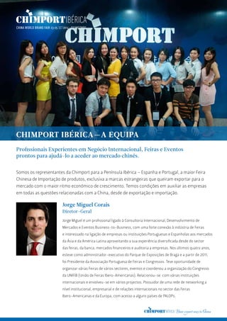 Jorge Miguel é um profissional ligado à Consultoria Internacional, Desenvolvimento de
Mercados e Eventos Business-to-Business, com uma forte conexão à indústria de Feiras
e interessado na ligação de empresas ou instituições Portuguesas e Espanholas aos mercados
da Ásia e da América Latina aproveitando a sua experiência diversificada desde do sector
das feiras, da banca, mercados financeiros e auditoria a empresas. Nos últimos quatro anos,
esteve como administrador-executivo do Parque de Exposições de Braga e a partir de 2011,
foi Presidente da Associação Portuguesa de Feiras e Congressos. Teve oportunidade de
organizar várias Feiras de vários sectores, eventos e coordenou a organização do Congresso
da UNIFIB (União de Feiras Ibero-Americanas). Relacionou-se com várias instituições
internacionais e envolveu-se em vários projectos. Possuidor de uma rede de networking a
nível institucional, empresarial e de relações internacionais no sector das Feiras
Ibero-Americanas e da Europa, com acesso a alguns países de PALOPs.
CHIMPORT IBÉRICA—A EQUIPA
Somos os representantes da Chimport para a Península Ibérica – Espanha e Portugal, a maior Feira
Chinesa de Importação de produtos, exclusiva a marcas estrangeiras que queiram exportar para o
mercado com o maior ritmo económico de crescimento. Temos condições em auxiliar as empresas
em todas as questões relacionadas com a China, desde de exportação e importação.
Profissionais Experientes em Negócio Internacional, Feiras e Eventos
prontos para ajudá-lo a aceder ao mercado chinês.
Jorge Miguel Corais
Diretor-Geral
 