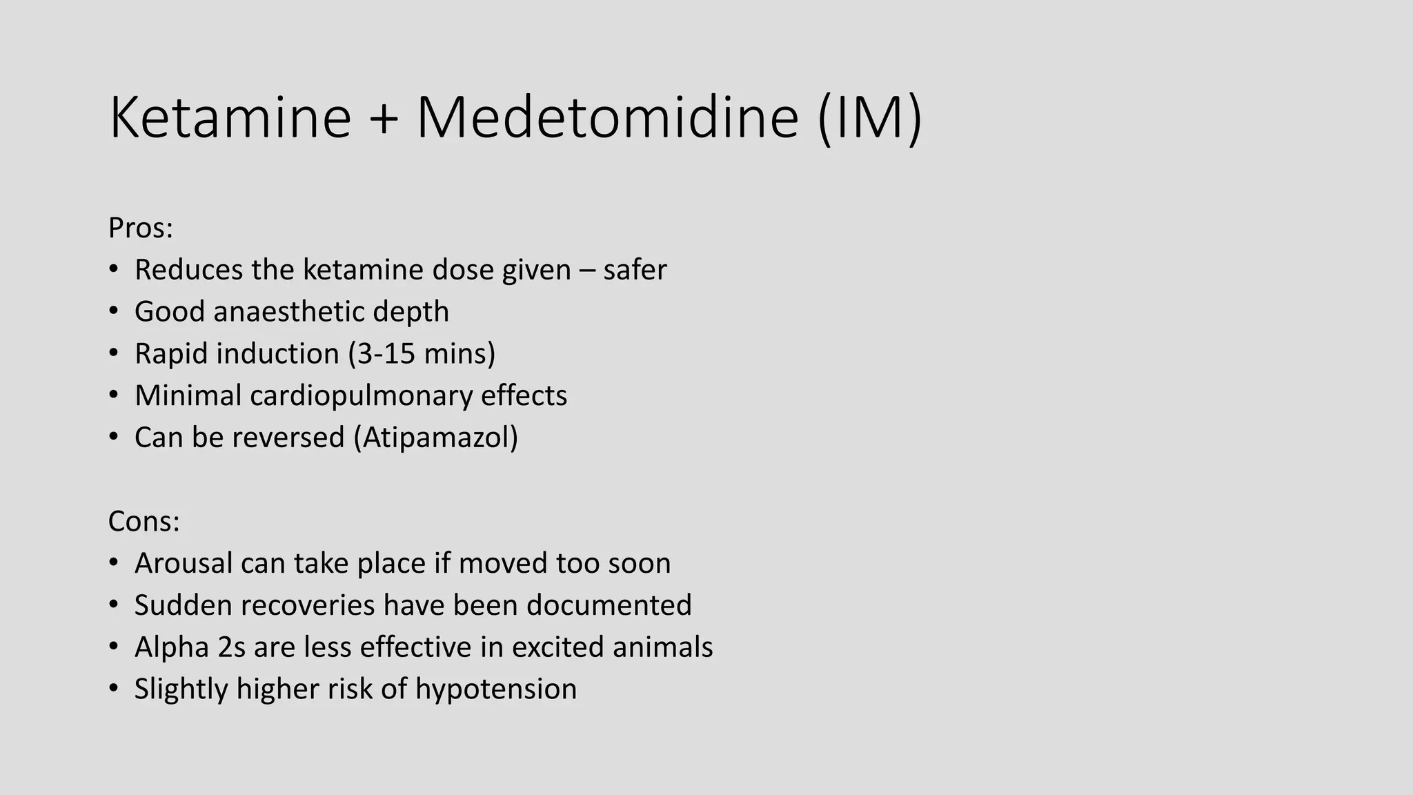 Ketamine + Medetomidine (IM)
Pros:
• Reduces the ketamine dose given – safer
• Good anaesthetic depth
• Rapid induction (3-15 mins)
• Minimal cardiopulmonary effects
• Can be reversed (Atipamazol)
Cons:
• Arousal can take place if moved too soon
• Sudden recoveries have been documented
• Alpha 2s are less effective in excited animals
• Slightly higher risk of hypotension
 