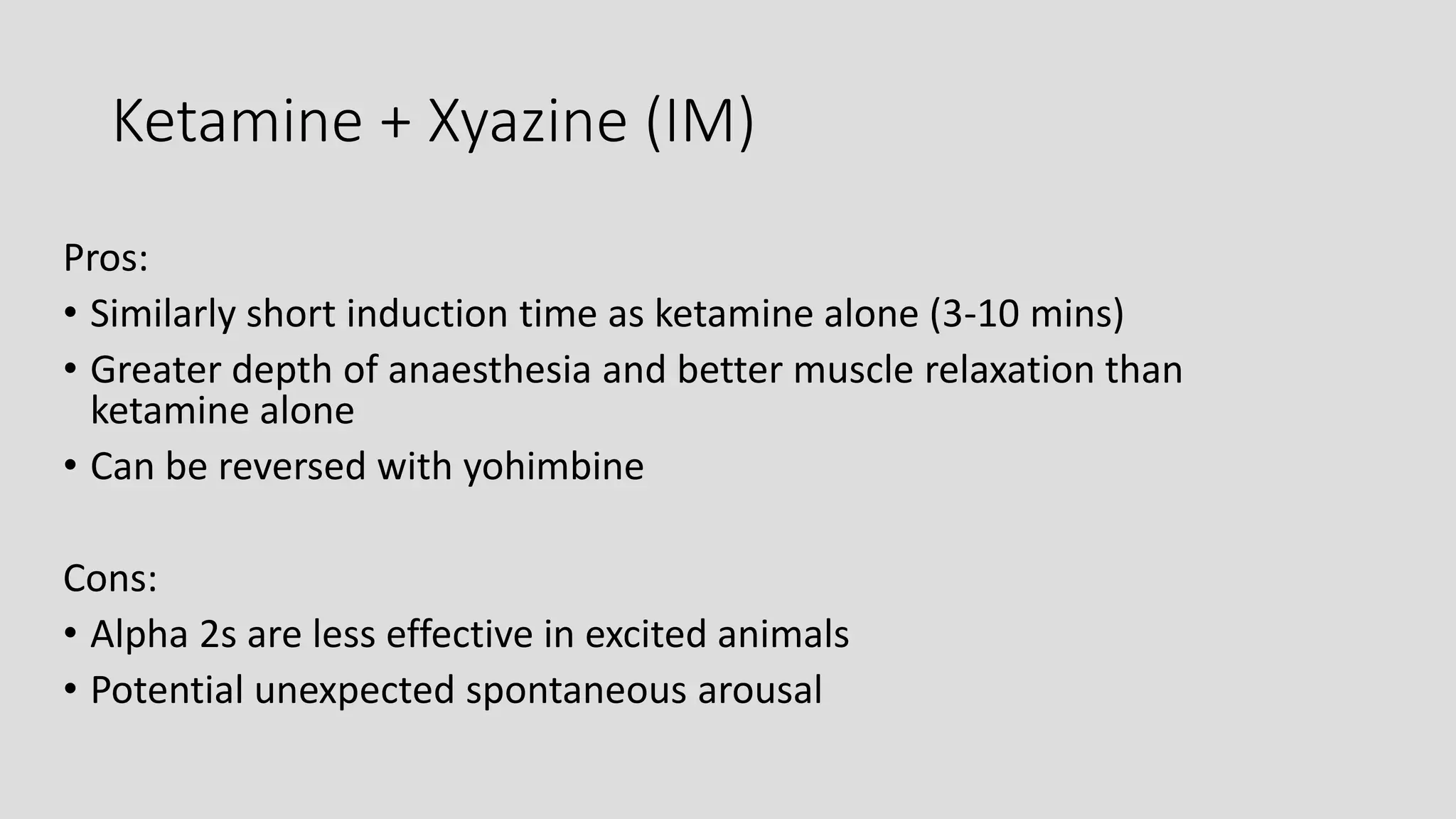 Ketamine + Xyazine (IM)
Pros:
• Similarly short induction time as ketamine alone (3-10 mins)
• Greater depth of anaesthesia and better muscle relaxation than
ketamine alone
• Can be reversed with yohimbine
Cons:
• Alpha 2s are less effective in excited animals
• Potential unexpected spontaneous arousal
 