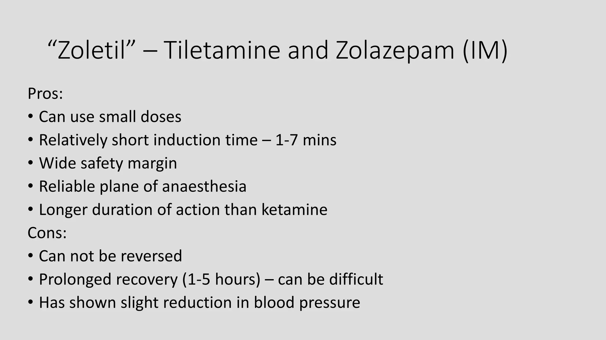 “Zoletil” – Tiletamine and Zolazepam (IM)
Pros:
• Can use small doses
• Relatively short induction time – 1-7 mins
• Wide safety margin
• Reliable plane of anaesthesia
• Longer duration of action than ketamine
Cons:
• Can not be reversed
• Prolonged recovery (1-5 hours) – can be difficult
• Has shown slight reduction in blood pressure
 