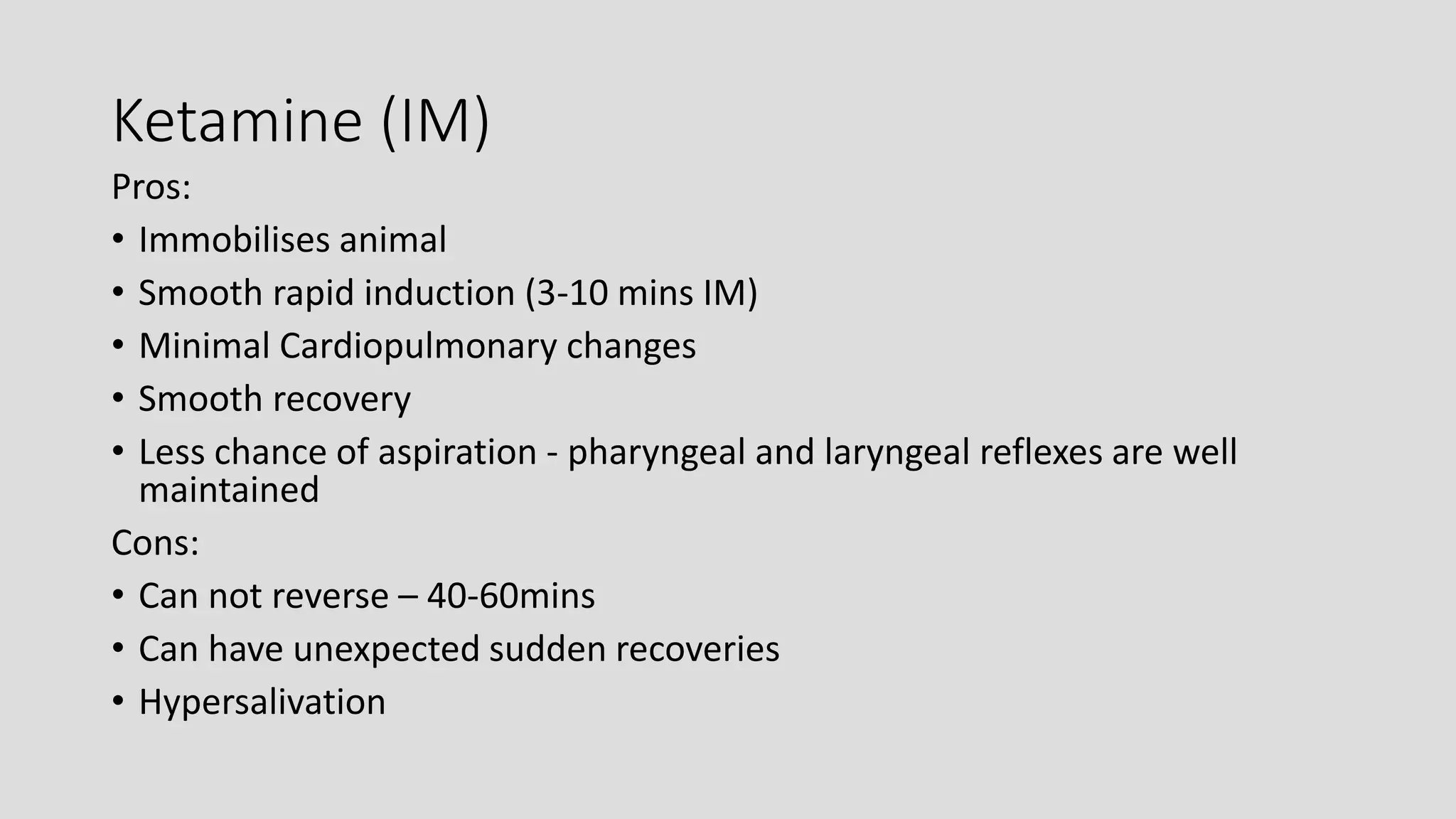 Ketamine (IM)
Pros:
• Immobilises animal
• Smooth rapid induction (3-10 mins IM)
• Minimal Cardiopulmonary changes
• Smooth recovery
• Less chance of aspiration - pharyngeal and laryngeal reflexes are well
maintained
Cons:
• Can not reverse – 40-60mins
• Can have unexpected sudden recoveries
• Hypersalivation
 
