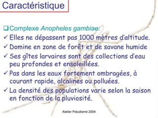 Caractéristique

 Complexe Anopheles gambiae:
 Elles ne dépassent pas 1000 mètres d’altitude.
 Domine en zone de forêt et de savane humide
 Ses gîtes larvaires sont des collections d’eau
 peu profondes et ensoleillées.
 Pas dans les eaux fortement ombragées, à
 courant rapide, alcalines ou polluées.
 La densité des populations varie selon la saison
 en fonction de la pluviosité.
                  Atelier Paludisme 2004
 