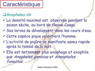Caractéristique
 Anopheles nili
 La densité maximal est observée pendant la
 saison sèche, au bord de fleuve Congo.
 Ses larves se développent dans les cours d’eau.
 Cette espèce pique volontiers l’homme.
 L’activité de piqûre se manifeste assez rapide
 après la tombé de la nuit.
 Elle est nettement plus exophage et exophile
 que Anopheles gambiae et Annopheles
 funestus.
                  Atelier Paludisme 2004
 
