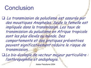 Conclusion
 La transmission de paludisme est assurée par
des moustiques Anopheles. Seule la femelle est
impliquée dans la transmission. Les taux de
transmission du paludisme en Afrique tropicale
sont les plus élevés au monde. Des
comportements et des pratiques préventives
peuvent significativement réduire le risque de
transmission.
La bio-écologie de vecteur majeur particulière :
l’anthropophilie et andophagie.
                 Atelier Paludisme 2004
 