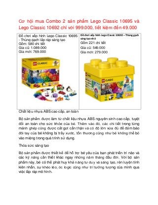 Cơ hội mua Combo 2 sản phẩm Lego Classic 10695 và
Lego Classic 10692 chỉ với 999.000, tiết kiệm đến 49.000
Đồ chơi xếp hình Lego Classic 10695
- Thùng gạch lắp ráp sáng tạo
Gồm: 580 chi tiết
Gía cũ: 1.089.000
Gía mới: 769.000
Đồ chơi xếp hình Lego Classic 10692 – Thùng gạch
sáng tạo nhỏ
Gồm 221 chi tiết
Gía cũ: 549.000
Gía mới: 279.000
Chất liệu nhựa ABS cao cấp, an toàn
Bộ sản phẩm được làm từ chất liệu nhựa ABS nguyên sinh cao cấp, tuyệt
đối an toàn cho sức khỏe của bé. Thêm vào đó, các chi tiết trong từng
mảnh ghép cũng được cắt gọt cẩn thận và có độ lớn vừa đủ để đảm bảo
đôi tay của bé không bị trầy xước, tổn thương cũng như bé không thể bỏ
vào miệng trong quá trình sử dụng.
Thỏa sức sáng tạo
Bộ sản phẩm được thiết kế để hỗ trợ bé yêu của bạn phát triển trí não và
các kỹ năng cần thiết khác ngay những năm tháng đầu đời. Với bộ sản
phẩm này, bé có thể phát huy khả năng tư duy và sáng tạo, rèn luyện tính
kiên nhẫn, sự khéo léo, óc logic cũng như trí tưởng tượng của mình qua
việc lắp ráp mô hình.
 