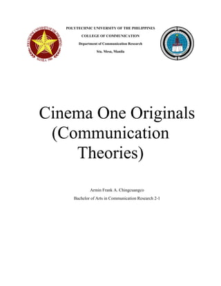 POLYTECHNIC UNIVERSITY OF THE PHILIPPINES 
COLLEGE OF COMMUNICATION 
Department of Communication Research 
Sta. Mesa, Manila 
Cinema One Originals (Communication Theories) 
Armin Frank A. Chingcuangco 
Bachelor of Arts in Communication Research 2-1  