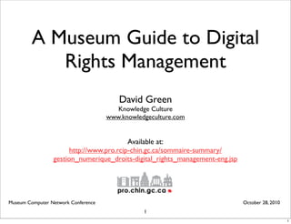 A Museum Guide to Digital
Rights Management
David Green
Knowledge Culture
www.knowledgeculture.com
Museum Computer Network Conference October 28, 2010
1
Available at:
http://www.pro.rcip-chin.gc.ca/sommaire-summary/
gestion_numerique_droits-digital_rights_management-eng.jsp
1
 
