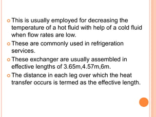  This is usually employed for decreasing the
temperature of a hot fluid with help of a cold fluid
when flow rates are low.
 These are commonly used in refrigeration
services.
 These exchanger are usually assembled in
effective lengths of 3.65m,4.57m,6m.
 The distance in each leg over which the heat
transfer occurs is termed as the effective length.
 