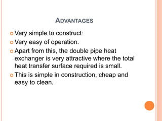 ADVANTAGES
 Very simple to construct·
 Very easy of operation.
 Apart from this, the double pipe heat
exchanger is very attractive where the total
heat transfer surface required is small.
 This is simple in construction, cheap and
easy to clean.
 