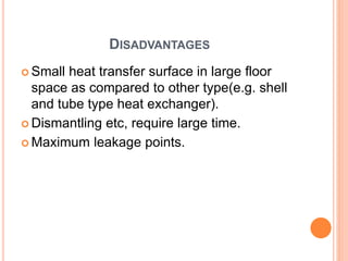 DISADVANTAGES
 Small heat transfer surface in large floor
space as compared to other type(e.g. shell
and tube type heat exchanger).
 Dismantling etc, require large time.
 Maximum leakage points.
 
