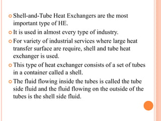  Shell-and-Tube Heat Exchangers are the most
important type of HE.
 It is used in almost every type of industry.
 For variety of industrial services where large heat
transfer surface are require, shell and tube heat
exchanger is used.
 This type of heat exchanger consists of a set of tubes
in a container called a shell.
 The fluid flowing inside the tubes is called the tube
side fluid and the fluid flowing on the outside of the
tubes is the shell side fluid.
 