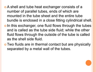  A shell and tube heat exchanger consists of a
number of parallel tubes, ends of which are
mounted in the tube sheet and the entire tube
bundle is enclosed in a close fitting cylindrical shell.
 In this exchanger, one fluid flows through the tubes
and is called as the tube side fluid; while the other
fluid flows through the outside of the tube is called
as the shell side fluid.
 Two fluids are in thermal contact but are physically
separated by a metal wall of the tubes.
 