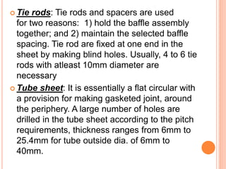  Tie rods: Tie rods and spacers are used
for two reasons: 1) hold the baffle assembly
together; and 2) maintain the selected baffle
spacing. Tie rod are fixed at one end in the
sheet by making blind holes. Usually, 4 to 6 tie
rods with atleast 10mm diameter are
necessary
 Tube sheet: It is essentially a flat circular with
a provision for making gasketed joint, around
the periphery. A large number of holes are
drilled in the tube sheet according to the pitch
requirements, thickness ranges from 6mm to
25.4mm for tube outside dia. of 6mm to
40mm.
 