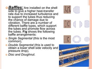 Baffles: Are installed on the shell
side to give a higher heat-transfer
rate due to increased turbulence and
to support the tubes thus reducing
the chance of damage due to
vibration. There are a number of
different baffle types, which support
the tubes and promote flow across
the tubes. Fig shows the following
baffle arrangements:
 Single Segmental (this is the most
common),
 Double Segmental (this is used to
obtain a lower shell side velocity and
pressure drop),
 Disc and Doughnut.
 
