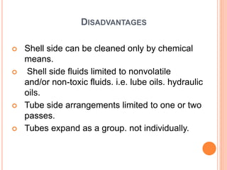 DISADVANTAGES
 Shell side can be cleaned only by chemical
means.
 Shell side fluids limited to nonvolatile
and/or non-toxic fluids. i.e. lube oils. hydraulic
oils.
 Tube side arrangements limited to one or two
passes.
 Tubes expand as a group. not individually.
 