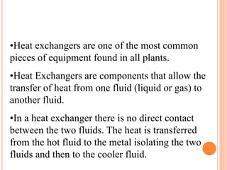 •Heat exchangers are one of the most common
pieces of equipment found in all plants.
•Heat Exchangers are components that allow the
transfer of heat from one fluid (liquid or gas) to
another fluid.
•In a heat exchanger there is no direct contact
between the two fluids. The heat is transferred
from the hot fluid to the metal isolating the two
fluids and then to the cooler fluid.
 