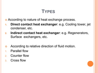 TYPES
 According to nature of heat exchange process.
1. Direct contact heat exchanger: e.g. Cooling tower, jet
condenser, etc.
2. Indirect contact heat exchanger: e.g. Regenerators,
Surface exchangers, etc.
 According to relative direction of fluid motion.
1. Parallel flow
2. Counter flow
3. Cross flow
 