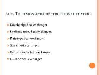 ACC. TO DESIGN AND CONSTRUCTIONAL FEATURE
 Double pipe heat exchanger.
 Shell and tubes heat exchanger.
 Plate type heat exchanger.
 Spiral heat exchanger.
 Kettle reboiler heat exchanger.
 U -Tube heat exchanger
 