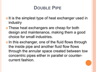 DOUBLE PIPE
 It is the simplest type of heat exchanger used in
industry
 These heat exchangers are cheap for both
design and maintenance, making them a good
choice for small industries.
 In this exchanger, one of the fluid flows through
the inside pipe and another fluid flow flows
through the annular space created between tow
concentric pipes either in parallel or counter-
current fashion.
 