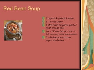 Red Bean Soup 1 cup azuki (adzuki) beans  6 - 8 cups water  1 strip dried tangerine peel or fresh orange peel  1/4 - 1/2 cup (about 1 1/4 - 2 1/2 ounces) dried lotus seeds  6 - 8 tablespoons brown sugar, as desired  