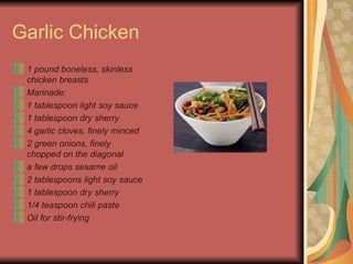Garlic Chicken 1 pound boneless, skinless chicken breasts  Marinade:   1 tablespoon light soy sauce  1 tablespoon dry sherry  4 garlic cloves, finely minced  2 green onions, finely chopped on the diagonal   a few drops sesame oil  2 tablespoons light soy sauce  1 tablespoon dry sherry  1/4 teaspoon chili paste  Oil for stir-frying   