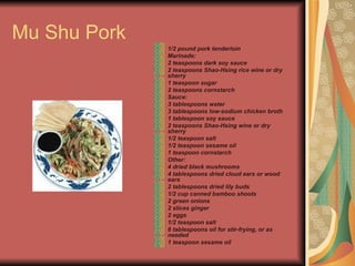 Mu Shu Pork  1/2 pound pork tenderloin  Marinade:  2 teaspoons dark soy sauce  2 teaspoons Shao-Hsing rice wine or dry sherry  1 teaspoon sugar  2 teaspoons cornstarch  Sauce:  3 tablespoons water  3 tablespoons low-sodium chicken broth  1 tablespoon soy sauce  2 teaspoons Shao-Hsing wine or dry sherry  1/2 teaspoon salt  1/2 teaspoon sesame oil  1 teaspoon cornstarch  Other:  4 dried black mushrooms  4 tablespoons dried cloud ears or wood ears  2 tablespoons dried lily buds  1/2 cup canned bamboo shoots  2 green onions  2 slices ginger  2 eggs  1/2 teaspoon salt  6 tablespoons oil for stir-frying, or as needed  1 teaspoon sesame oil   