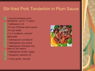 Stir-fried Pork Tenderloin in Plum Sauce   1 pound boneless pork tenderloin, cut in 1" cubes  1 tablespoon oil  1/4 cup Chinese plum sauce  1/4 cup water  1 or 2 scallions, minced  Marinade:  1 tablespoon cornstarch  1 tablespoon soy sauce  1 tablespoon Chinese rice wine or dry sherry  1 tablespoon brown sugar  1 teaspoon sesame oil  1 clove garlic, minced   