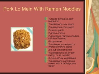 Pork Lo Mein With Ramen Noodles  1 pound boneless pork tenderloin  1 tablespoon soy sauce  2 teaspoons cornstarch  2 cloves garlic  2 green onions  2 packages Ramen noodles, chicken flavored  4 cups water  2 tablespoons teriyaki or Worcestershire sauce  2/3 cup chicken broth  4 tablespoons oil for stir-frying, or as needed   3 cups stir-fry vegetables  1 tablespoon cornstarch mixed with 4 tablespoons water  