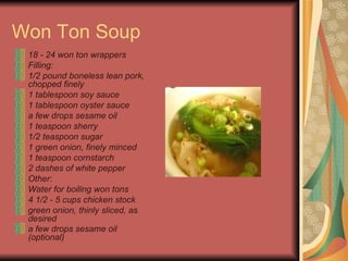 Won Ton Soup 18 - 24 won ton wrappers  Filling:  1/2 pound boneless lean pork, chopped finely  1 tablespoon soy sauce  1 tablespoon oyster sauce  a few drops sesame oil  1 teaspoon sherry  1/2 teaspoon sugar  1 green onion, finely minced  1 teaspoon cornstarch  2 dashes of white pepper  Other:  Water for boiling won tons  4 1/2 - 5 cups chicken stock  green onion, thinly sliced, as desired  a few drops sesame oil (optional)   
