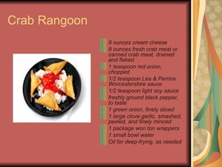Crab Rangoon  8 ounces cream cheese  8 ounces fresh crab meat or canned crab meat, drained and flaked  1 teaspoon red onion, chopped  1/2 teaspoon Lea & Perrins Worcestershire sauce  1/2 teaspoon light soy sauce  freshly ground black pepper, to taste  1 green onion, finely sliced  1 large clove garlic, smashed, peeled, and finely minced  1 package won ton wrappers  1 small bowl water  Oil for deep-frying, as needed   